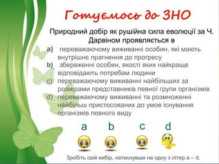 Готуємось до ЗНО
а b c d
Природний добір як рушійна сила еволюції за Ч.
Дарвіном проявляється в
a) переважаючому виживанні особин, які мають
внутрішнє прагнення до прогресу
b) збереженні особин, якості яких найкраще
відповідають потребам людини
c) переважаючому виживанні найбільших за
розмірами представників певної групи організмів
d) переважаючому виживанні та розмноженні
найбільш пристосованих до умов існування
організмів певного виду
Зробіть свій вибір, натиснувши на одну з літер a – d.
 