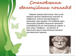 Становлення
еволюційних поглядів
Завдяки працям Арістотеля і його учнів
виникли зачатки порівняльної анатомії та
ембріології, вчення про відповідність
організмів, ідея градації. На особливу увагу
заслуговує розробка загальних принципів
класифікації,яку він застосував до тварин, а
його учень Теофраст – до рослин. В
Арістотеля вид не мав значення головної
систематичної одиниці.
 
