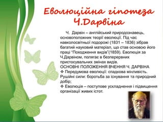 Еволюційна гіпотеза
Ч.Дарвіна
Ч. Дарвін – англійський природознавець,
основоположник теорії еволюції. Під час
навколосвітньої подорожі (1831 – 1836) зібрав
багатий науковий матеріал, що став основою його
праці “Походження видів”(1859). Еволюція за
Ч.Дарвіном, полягає в безперервних
пристосувальних змінах видів.
ОСНОВНІ ПОЛОЖЕННЯ ВЧЕННЯ Ч. ДАРВІНА
 Передумова еволюції: спадкова мінливість.
Рушійні сили: боротьба за існування та природний
добір;
 Еволюція – поступове ускладнення і підвищення
організації живих істот.
 