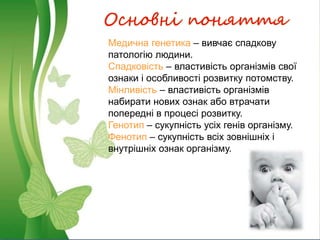Основні поняття
Медична генетика – вивчає спадкову
патологію людини.
Спадковість – властивість організмів свої
ознаки і особливості розвитку потомству.
Мінливість – властивість організмів
набирати нових ознак або втрачати
попередні в процесі розвитку.
Генотип – сукупність усіх генів організму.
Фенотип – сукупність всіх зовнішніх і
внутрішніх ознак організму.
 