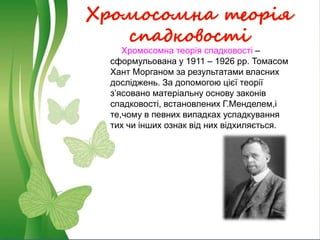 Хромосомна теорія
спадковості
Хромосомна теорія спадковості –
сформульована у 1911 – 1926 рр. Томасом
Хант Морганом за результатами власних
досліджень. За допомогою цієї теорії
з’ясовано матеріальну основу законів
спадковості, встановлених Г.Менделем,і
те,чому в певних випадках успадкування
тих чи інших ознак від них відхиляється.
 