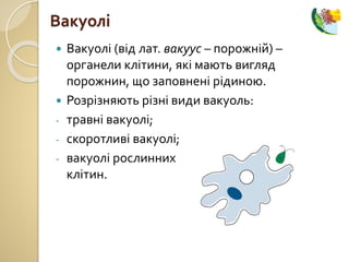  Вакуолі (від лат. вакуус – порожній) –
органели клітини, які мають вигляд
порожнин, що заповнені рідиною.
 Розрізняють різні види вакуоль:
- травні вакуолі;
- скоротливі вакуолі;
- вакуолі рослинних
клітин.
Вакуолі
 