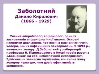 Учений-мікробіолог, епідеміолог, один із
засновників епідеміологічної школи. Основні
напрямки досліджень пов'язані з вивченням чуми,
холери, інших інфекційних захворювань. У 1893 р.,
вивчаючи холеру, Д.Заболотний у лабораторії
професора В. Підвисоцького в Києві провів разом з
І.Савченком на собі небезпечний експеримент.
Здійснивши завчасно імунізацію, він випив живу
холерну культуру, чим довів ефективність
щеплення.
Заболотний
Данило Кирилович
(1866 - 1929)
 