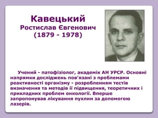 Учений - патофізіолог, академік АН УРСР. Основні
напрямки досліджень пов'язані з проблемами
реактивності організму - розробленням тестів
визначення та методів ії підвищення, теоретичних і
прикладних проблем онкології. Вперше
запропонував лікування пухлин за допомогою
лазерів.
Кавецький
Ростислав Євгенович
(1879 - 1978)
 
