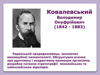 Радянський природознавець, засновник
еволюційної палеонтології. Обгрунтував вчення
про адаптивну і неадаптивну еволюцію організмів,
розробив питання стратиграфії мезозойських та
кайнозойських відкладів.
Ковалевський
Володимир
Онуфрійович
(1842 - 1883)
 