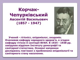 Учений - гігієніст, епідеміолог, академік.
Очолював кафедру народного здоров'я, а згодом
кафедру гігієни й санітарії ВУАН. В 1934 - 1938 рр.
завідував відділом Інституту демографії та
санітарної статистики. Основні напрямки
досліджень пов'язані з проблемами епідеміології та
санітарного стану населення.
Корчак-
Чепурківський
Авсентій Васильович
(1857 - 1947)
 