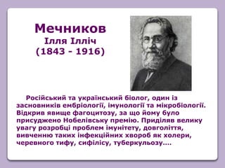 Російський та український біолог, один із
засновників ембріології, імунології та мікробіології.
Відкрив явище фагоцитозу, за що йому було
присуджено Нобелівську премію. Приділяв велику
увагу розробці проблем імунітету, довголіття,
вивченню таких інфекційних хвороб як холери,
черевного тифу, сифілісу, туберкульозу….
Мечников
Ілля Ілліч
(1843 - 1916)
 