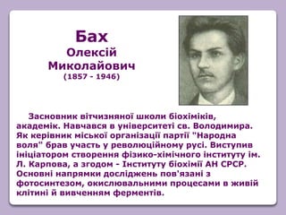 Засновник вітчизняної школи біохіміків,
академік. Навчався в університеті св. Володимира.
Як керівник міської організації партії "Народна
воля" брав участь у революційному русі. Виступив
ініціатором створення фізико-хімічного інституту ім.
Л. Карпова, а згодом - Інституту біохімії АН СРСР.
Основні напрямки досліджень пов'язані з
фотосинтезом, окислювальними процесами в живій
клітині й вивченням ферментів.
Бах
Олексій
Миколайович
(1857 - 1946)
 