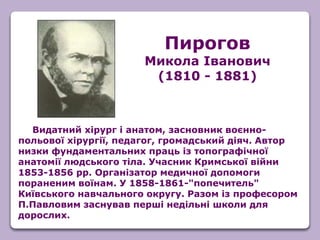 Видатний хірург і анатом, засновник воєнно-
польової хірургії, педагог, громадський діяч. Автор
низки фундаментальних праць із топографічної
анатомії людського тіла. Учасник Кримської війни
1853-1856 рр. Організатор медичної допомоги
пораненим воїнам. У 1858-1861-"попечитель"
Київського навчального округу. Разом із професором
П.Павловим заснував перші недільні школи для
дорослих.
Пирогов
Микола Іванович
(1810 - 1881)
 