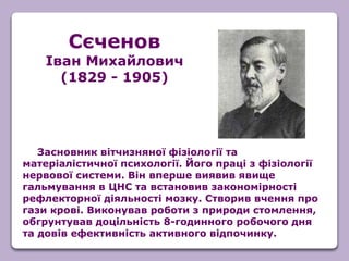 Засновник вітчизняної фізіології та
матеріалістичної психології. Його праці з фізіології
нервової системи. Він вперше виявив явище
гальмування в ЦНС та встановив закономірності
рефлекторної діяльності мозку. Створив вчення про
гази крові. Виконував роботи з природи стомлення,
обгрунтував доцільність 8-годинного робочого дня
та довів ефективність активного відпочинку.
Сєченов
Іван Михайлович
(1829 - 1905)
 