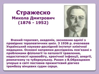 Вчений-терапевт, академік, засновник однієї з
провідних терапевтичних шкіл. 3 1936 р. очолював
Український науково-дослідний інститут клінічної
медицини. Основні напрямки досліджень пов'язані з
проблемами фізіології та патології травлення,
недостатності кровообігу, хронічної інфекції, алергії,
ревматизму та туберкульозу. Разом з В.Образцовим
уперше в світі поставив прижиттєвий діагноз
тромбозу вінцевих судин серця.
Стражеско
Микола Дмитрович
(1876 - 1952)
 