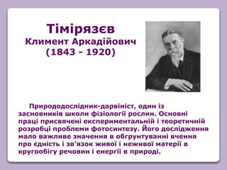 Природодослідник-дарвініст, один із
засновників школи фізіології рослин. Основні
праці присвячені експериментальній і теоретичній
розробці проблеми фотосинтезу. Його дослідження
мало важливе значення в обгрунтуванні вчення
про єдність і зв’язок живої і неживої матерії в
кругообігу речовин і енергії в природі.
Тімірязєв
Климент Аркадійович
(1843 - 1920)
 