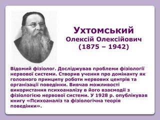 Відомий фізіолог. Досліджував проблеми фізіології
нервової системи. Створив учення про домінанту як
головного принципу роботи нервових центрів та
організації поведінки. Вивчав можливості
використання психоаналізу в його взаємодії з
фізіологією нервової системи. У 1928 р. опублікував
книгу «Психоаналіз та фізіологічна теорія
поведінки».
Ухтомський
Олексій Олексійович
(1875 – 1942)
 