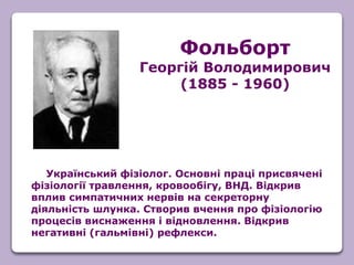 Український фізіолог. Основні праці присвячені
фізіології травлення, кровообігу, ВНД. Відкрив
вплив симпатичних нервів на секреторну
діяльність шлунка. Створив вчення про фізіологію
процесів виснаження і відновлення. Відкрив
негативні (гальмівні) рефлекси.
Фольборт
Георгій Володимирович
(1885 - 1960)
 