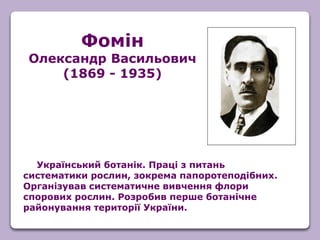 Український ботанік. Праці з питань
систематики рослин, зокрема папоротеподібних.
Організував систематичне вивчення флори
спорових рослин. Розробив перше ботанічне
районування території України.
Фомін
Олександр Васильович
(1869 - 1935)
 
