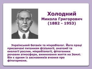 Український ботанік та мікробіолог. Його праці
присвячені питанням фізіології, анатомії та
екології рослин, мікробіології, фітогенних
речовин атмосфери, виникнення життя на Землі.
Він є одним із засновників вчення про
фітогормони.
Холодний
Микола Григорович
(1882 - 1953)
 