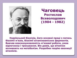 Український біохімік, його основні праці з питань
біохімії м’язів, біохімії вітаміновмісних ферментів.
Вивчав взаємозумовленість м’язової роботи, умов
відпочинку і тренування. Він довів, що вітаміни
впливають на метаболізм. Розробив теорію еволюції
вітамінів.
Чаговець
Ростислав
Всеволодович
(1904 - 1982)
 