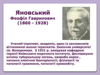 Учений-терапевт, академік, один із засновників
вітчизняної школи терапевтів. Закінчив університет
св. Володимира. З 1921 р. завідував кафедрою
терапії Київського медичного інституту. Досліджував
клініку туберкульозу легень, хвороби нирок ,
питання клінічної бактеріології, фізіології та
патології травлення, патології кровообігу.
Яновський
Феофіл Гаврилович
(1860 - 1928)
 