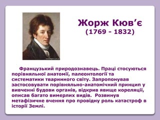 Французький природознавець. Праці стосуються
порівняльної анатомії, палеонтології та
систематики тваринного світу. Запропонував
застосовувати порівняльно-анатомічний принцип у
вивченні будови органів, відкрив явище кореляції,
описав багато вимерлих видів. Розвинув
метафізичне вчення про провідну роль катастроф в
історії Землі.
Жорж Кюв’є
(1769 - 1832)
 