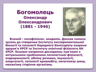 Вчений - патофізіолог, академік. Доклав чимало
зусиль до створення Інституту експериментальної
біології та патології Народного Комісаріату охорони
здоров'я УРСР та Інституту клінічної фізіологи АН
УРСР. Основні напрямки досліджень пов'язані з
актуальними проблемами патологічної фізіології,
ендокринології, обміну речовин, імунології,
алергології, патології кровообігу, патогенезу шоку,
механізму старіння організму.
Богомолець
Олександр
Олександрович
(1881 - 1946)
 