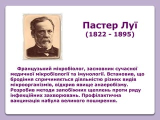 Французький мікробіолог, засновник сучасної
медичної мікробіології та імунології. Встановив, що
бродіння спричиняється діяльністю різних видів
мікроорганізмів, відкрив явище анаеробізму.
Розробив методи запобіжних щеплень проти ряду
інфекційних захворювань. Профілактична
вакцинація набула великого поширення.
Пастер Луї
(1822 - 1895)
 