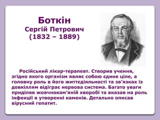 Російський лікар-терапевт. Створив учення,
згідно якого організм являє собою єдине ціле, а
головну роль в його життєдіяльності та зв’язках із
довкіллям відіграє нервова система. Багато уваги
приділяв жовчнокам’яній хворобі та вказав на роль
інфекції в утворенні каменів. Детально описав
вірусний гепатит.
Боткін
Сергій Петрович
(1832 – 1889)
 