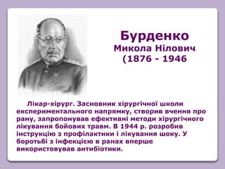 Бурденко
Микола Нілович
(1876 - 1946
Лікар-хірург. Засновник хірургічної школи
експериментального напрямку, створив вчення про
рану, запропонував ефективні методи хірургічного
лікування бойових травм. В 1944 р. розробив
інструкцію з профілактики і лікування шоку. У
боротьбі з інфекцією в ранах вперше
використовував антибіотики.
 