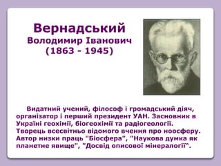 Видатний учений, філософ і громадський діяч,
організатор і перший президент УАН. Засновник в
Україні геохімії, біогеохімії та радіогеології.
Творець всесвітньо відомого вчення про ноосферу.
Автор низки праць "Біосфера", "Наукова думка як
планетне явище", "Досвід описової мінералогії“.
Вернадський
Володимир Іванович
(1863 - 1945)
 
