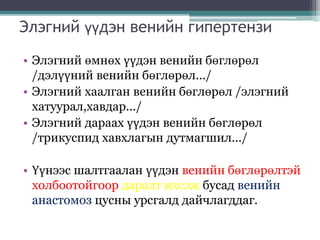 Элэгний үүдэн венийн гипертензи
• Элэгний өмнөх үүдэн венийн бөглөрөл
/дэлүүний венийн бөглөрөл.../
• Элэгний хаалган венийн бөглөрөл /элэгний
хатуурал,хавдар.../
• Элэгний дараах үүдэн венийн бөглөрөл
/трикуспид хавхлагын дутмагшил.../
• Үүнээс шалтгаалан үүдэн венийн бөглөрөлтэй
холбоотойгоор даралт ихсэж бусад венийн
анастомоз цусны урсгалд дайчлагддаг.
 