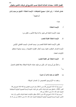 145
‫الثالث‬ ‫الفصل‬:‫ائر‬‫ز‬‫بالج‬ ‫التأمين‬ ‫شركات‬ ‫في‬ ‫التشريع‬ ‫حسب‬ ‫المالية‬ ‫المالءة‬ ‫محددات‬
‫المالءة‬ ‫هامش‬=‫المال‬ ‫أس‬‫ر‬+‫ع‬‫مجمو‬‫االحتياطات‬+‫المقننة‬ ‫األرصدة‬+‫جديد‬ ‫من‬ ‫التأجيل‬(‫دائن‬
‫مدين‬ ‫أو‬).1
‫حيث‬:
‫أ‬.‫المقننة‬ ‫األرصدة‬:
‫من‬ ‫ن‬ّ‫تتكو‬ ‫و‬ ‫التأمين‬ ‫شركة‬ ‫مالءة‬ ‫يز‬‫ز‬‫تع‬ ‫إلى‬ ‫المقننة‬ ‫األرصدة‬ ‫تهدف‬:
0.‫المقننة‬ ‫األرصدة‬‫للخصم‬ ‫القابلة‬:
‫من‬ ‫للخصم‬ ‫القابلة‬ ‫المقننة‬ ‫األرصدة‬ ‫تتكون‬:‫امي‬‫ز‬‫اإلل‬ ‫التكميلي‬ ‫الرصيد‬ ،‫الضمان‬ ‫رصيد‬
‫استحقاق‬ ‫مجابهة‬ ‫رصيد‬ ‫و‬ ،‫الطبيعية‬ ‫ارث‬‫و‬‫الك‬ ‫أخطار‬ ‫رصيد‬ ،‫دفعها‬ ‫المطلوب‬ ‫الخسائر‬ ‫ألرصدة‬
‫المقننة‬ ‫امات‬‫ز‬‫االلت‬.
0.‫للخصم‬ ‫القابلة‬ ‫غير‬ ‫المقننة‬ ‫األرصدة‬:
‫ل‬ّ‫ث‬‫تتم‬ ‫و‬‫المعمول‬ ‫للتنظيم‬ ‫وفقا‬ ،‫لة‬ّ‫المؤه‬ ‫الشركة‬ ‫هيئات‬ ‫طرف‬ ‫من‬ ‫ون‬ّ‫ك‬‫م‬ ‫آخر‬ ‫رصيد‬ ‫أي‬ ‫في‬
‫به‬.2
‫ب‬.‫جديد‬ ‫من‬ ‫التأجيل‬(‫مدين‬ ‫أو‬ ‫دائن‬:)
‫لة‬ّ‫ح‬‫المر‬ ‫الخسائر‬ ‫أو‬ ،‫التخصيص‬ ‫هن‬‫ر‬ ‫باح‬‫ر‬‫األ‬ ‫به‬ ‫يقصد‬ ‫و‬.
1
‫مرسوم‬‫قم‬‫ر‬03-005‫في‬ ‫خ‬‫المؤر‬03‫مارس‬0203‫رقم‬ ‫التنفيذي‬ ‫المرسوم‬ ‫يعدل‬ ،65-313‫في‬ ‫خ‬‫المؤر‬32
‫أكتوبر‬0665‫اطية‬‫ر‬‫الديمق‬ ‫ية‬‫ر‬‫ائ‬‫ز‬‫الج‬ ‫ية‬‫ر‬‫للجمهو‬ ‫الرسمية‬ ‫يدة‬‫ر‬‫الج‬ ،‫الوفاء‬ ‫على‬ ‫التأمين‬ ‫شركات‬ ‫ة‬‫ر‬‫قد‬ ‫بحدود‬ ‫المتعلق‬ ‫و‬
‫العدد‬ ،‫الشعبية‬03،30‫مارس‬0203‫ص‬ ،02.
2
‫قم‬‫ر‬ ‫مرسوم‬03-001‫خ‬‫المؤر‬ ،‫في‬03‫مارس‬0203‫و‬ ‫التأمين‬ ‫لشركات‬ ‫المقننة‬ ‫امات‬‫ز‬‫بااللت‬ ‫ق‬ّ‫ل‬‫يتع‬ ،/‫إعادة‬ ‫أو‬
‫العدد‬ ،‫الشعبية‬ ‫اطية‬‫ر‬‫الديمق‬ ‫ية‬‫ر‬‫ائ‬‫ز‬‫الج‬ ‫ية‬‫ر‬‫للجمهو‬ ‫الرسمية‬ ‫يدة‬‫ر‬‫الج‬ ،‫التأمين‬03،30‫مارس‬0203‫ص‬ ‫ص‬ ،5،2.
 