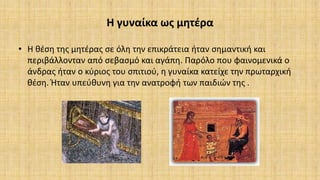 Η γυναίκα ως μητέρα
• Η θέση της μητέρας σε όλη την επικράτεια ήταν σημαντική και
περιβάλλονταν από σεβασμό και αγάπη. Παρόλο που φαινομενικά ο
άνδρας ήταν ο κύριος του σπιτιού, η γυναίκα κατείχε την πρωταρχική
θέση. Ήταν υπεύθυνη για την ανατροφή των παιδιών της .
 