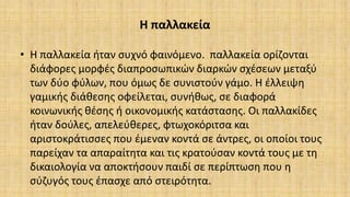 Η παλλακεία
• Η παλλακεία ήταν συχνό φαινόμενο. παλλακεία ορίζονται
διάφορες μορφές διαπροσωπικών διαρκών σχέσεων μεταξύ
των δύο φύλων, που όμως δε συνιστούν γάμο. Η έλλειψη
γαμικής διάθεσης οφείλεται, συνήθως, σε διαφορά
κοινωνικής θέσης ή οικονομικής κατάστασης. Οι παλλακίδες
ήταν δούλες, απελεύθερες, φτωχοκόριτσα και
αριστοκράτισσες που έμεναν κοντά σε άντρες, οι οποίοι τους
παρείχαν τα απαραίτητα και τις κρατούσαν κοντά τους με τη
δικαιολογία να αποκτήσουν παιδί σε περίπτωση που η
σύζυγός τους έπασχε από στειρότητα.
 