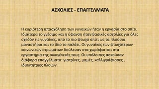 ΑΣΧΟΛΙΕΣ - ΕΠΑΓΓΕΛΜΑΤΑ
Η κυριότερη απασχόληση των γυναικών ήταν η εργασία στο σπίτι.
Ιδιαίτερα το γνέσιμο και η ύφανση ήταν βασικές ασχολίες για όλες
σχεδόν τις γυναίκες, από το πιο φτωχό σπίτι ως τα πλούσια
μοναστήρια και το ίδιο το παλάτι. Οι γυναίκες των φτωχότερων
κοινωνικών στρωμάτων δούλευαν στα χωράφια και στα
εργαστήρια της οικογένειάς τους. Οι υπόλοιπες ασκούσαν
διάφορα επαγγέλματα: γιατρίνες, μαμές, καλλιγράφισσες ,
ιδιοκτήτριες πλοίων.
 