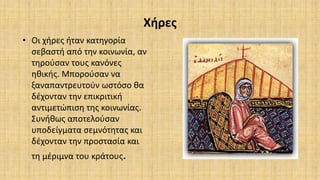 Χήρες
• Οι χήρες ήταν κατηγορία
σεβαστή από την κοινωνία, αν
τηρούσαν τους κανόνες
ηθικής. Μπορούσαν να
ξαναπαντρευτούν ωστόσο θα
δέχονταν την επικριτική
αντιμετώπιση της κοινωνίας.
Συνήθως αποτελούσαν
υποδείγματα σεμνότητας και
δέχονταν την προστασία και
τη μέριμνα του κράτους.
 