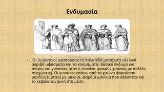 Ενδυμασία
• Οι Βυζαντινοί αγαπούσαν τα πολυτελή μεταξωτά και λινά
ακριβά υφάσματα και τα κοσμήματα. Βασικό ένδυμα για
άντρες και γυναίκες ήταν η τουνίκα (μακρύς χιτώνας με πολλές
πτυχώσεις). Οι γυναίκες επάνω από το χιτώνα φορούσαν
μανδύα (ιμάτιο) με μακριά, φαρδιά μανίκια που κάλυπταν και
το κεφάλι και ζώνη στη μέση.
 