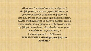 «Όμορφες ή κακομούτσουνες, ενάρετες ή
διεφθαρμένες, υπάκουες ή αναιδέστατες, οι
γυναίκες περνούν μέσα από τη βυζαντινή
ιστορία, άλλοτε κηλιδωμένες με αίμα και λάσπη,
άλλοτε στεφανωμένες με όλες τις αρετές: αιώνια
γοητευτικές, που η χάρη τους, ξεφεύγοντας από
τη φθορά των αιώνων, εξακολουθεί να συγκινεί
τις καρδιές και τις φαντασίες.»
Απόσπασμα από το βιβλίο του
ΖΕRARD WALTER «Η καθημερινή ζωή στο
Βυζάντιο».
 