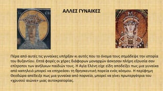 ΑΛΛΕΣ ΓΥΝΑΙΚΕΣ
Πέρα από αυτές τις γυναίκες υπήρξαν κι αυτές που το όνομα τους σημάδεψε την ιστορία
του Βυζαντίου. Επτά φορές οι χήρες διάφορων μοναρχών άσκησαν πλήρη εξουσία σαν
επίτροποι των ανήλικων παιδιών τους. Η Αγία Ελένη είχε είδη αποδείξει πως μια γυναίκα
από καπηλειό μπορεί να επηρεάσει τη θρησκευτική πορεία ενός κόσμου. Η περίφημη
Θεοδώρα απέδειξε πως μια γυναίκα από πορνείο, μπορεί να γίνει πρωτεργάτρια του
«χρυσού αιώνα» μιας αυτοκρατορίας.
 