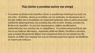 Πώς ζούσε η γυναίκα εκείνη την εποχή
• Η γυναίκα της βυζαντινής περιόδου ζούσε το μεγαλύτερο διάστημα της ζωής της
στο σπίτι. Οι έξοδοι, πάντα με συνοδεία, για την εκκλησία, τα πανηγύρια και το
λουτρό, καθώς και οι επισκέψεις σε συγγενικά πρόσωπα, ήταν οι μόνες κοινωνικά
αποδεκτές δραστηριότητες της γυναίκας έξω από το σπίτι. Επίσης, γυναίκα της
βυζαντινής περιόδου ζει μια ζωή περιορισμένη, σαφώς οριοθετημένη,
ακολουθώντας τους κανόνες και τις παραδόσεις. Η γυναίκα αντιμετωπίζεται σαν
ένα ον με έμφυτες αδυναμίες, σωματικές αλλά και ηθικές. Επιπλέον η γέννηση
μιας γυναίκας θεωρούνταν βάρος στην οικογένεια τόσο για την προίκα που θα
έπρεπε να δοθεί στον γαμπρό όσο για την έλλειψη εργατικών χεριών και βοήθειας
σε περίπτωση πολέμου .
 
