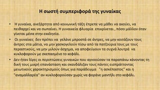 Η σωστή συμπεριφορά της γυναίκας
• Η γυναίκα, ανεξάρτητα από κοινωνική τάξη έπρεπε να μάθει να ακούει, να
πειθαρχεί και να σωπαίνει. Η γυναικεία φλυαρία επικρίνεται , πόσο μάλλον όταν
γίνεται μέσα στην εκκλησία.
• Οι γυναίκες δεν πρέπει να γελάνε μπροστά σε άντρες, να μην κοιτάζουν τους
άντρες στα μάτια, να μην χασκογελούν πίσω από τα πατζούρια τους με τους
περαστικούς, να μην μιλούν άσχημα, να αποφεύγουν τα συχνά λουτρά να
κυκλοφορούν με σκεπασμένο το κεφάλι.
• Δεν ήταν λίγες οι περιπτώσεις γυναικών που αγνοούσαν τα παραπάνω κάνοντας τη
δική τους μικρή επανάσταση και σκανδάλιζαν τους πάντες εισπράττοντας
μειωτικούς χαρακτηρισμούς όπως για παράδειγμα "η ασκέπαστος" και η
"αναμαλλαρέα" αν κυκλοφορούσαν χωρίς να φοράνε μαντήλι στο κεφάλι.
 