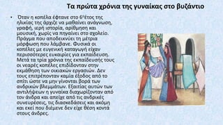 Τα πρώτα χρόνια της γυναίκας στο βυζάντιο
• Όταν η κοπέλα έφτανε στο 6οέτος της
ηλικίας της άρχιζε να μαθαίνει ανάγνωση,
γραφή, ιερή ιστορία, αρίθμηση και
μουσική, χωρίς να πηγαίνει στο σχολείο.
Πράγμα που αποδεικνύει τη μέτρια
μόρφωση που λάμβανε. Φυσικά οι
κοπέλες με ευγενική καταγωγή είχαν
περισσότερες ευκαιρίες για εκπαίδευση.
Μετά τα τρία χρόνια της εκπαίδευσής τους
οι νεαρές κοπέλες επιδίδονταν στην
εκμάθηση των οικιακών εργασιών. Δεν
τους επιτρέπονταν καμία έξοδος από το
σπίτι ώστε να μην γίνονται βορά των
ανδρικών βλεμμάτων. Εξαιτίας αυτών των
αντιλήψεων η γυναίκα διαχωρίζονταν από
τον άνδρα και απείχε από τις ανδρικές
συνευρέσεις, τις διασκεδάσεις και ακόμη
και εκεί που διέμενε δεν είχε θέση κοντά
στους άνδρες.
 