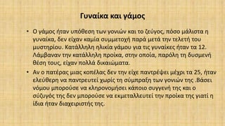 Γυναίκα και γάμος
• Ο γάμος ήταν υπόθεση των γονιών και το ζεύγος, πόσο μάλιστα η
γυναίκα, δεν είχαν καμία συμμετοχή παρά μετά την τελετή του
μυστηρίου. Κατάλληλη ηλικία γάμου για τις γυναίκες ήταν τα 12.
Λάμβαναν την κατάλληλη προίκα, στην οποία, παρόλη τη δυσμενή
θέση τους, είχαν πολλά δικαιώματα.
• Αν ο πατέρας μιας κοπέλας δεν την είχε παντρέψει μέχρι τα 25, ήταν
ελεύθερη να παντρευτεί χωρίς τη σύμπραξη των γονιών της .Βάσει
νόμου μπορούσε να κληρονομήσει κάποιο συγγενή της και ο
σύζυγός της δεν μπορούσε να εκμεταλλευτεί την προίκα της γιατί η
ίδια ήταν διαχειριστής της.
 
