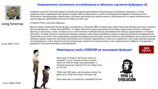 Living Tomorrow
Современное состояние исследований в области изучения будущего (2)
18 окт, 2006 в 19:47
Наиболее успешной попыткой сделать комплексный междисциплинарный прогноз научно-технического прогресса с учётом
синергетического взаимодействия является модель NBIC-конвергенции из отчёта Converging Technologies for Improving Human
Performance: Nanotechnology, biotechnology, information technology and cognitive science, подготовленного по заказу Национального
научного фонда США (National Science Foundation) в 2002 году.
О проекте РТД по изучению будущего
Данный проект продолжает развитие идей, заложенных в концепции NBIC-конвергенции. Будет предложен формальный язык описания
прогнозоввозможно, на базе языка ДРАКОН, что будет являеться уникальным результатом. Будут предложены методы интеграции
различных прогнозов, а также, основанные на статистических и математических закономерностях методы корректировки и уточнения
прогнозов, что будет являться серьёзным вкладом в мировую науку. Будет разработана модель междисциплинарного взаимодействия
технологий и его учёта в прогнозировании, разработана формальная методика анализа качества прогнозовБудут даны оценки качества
наиболее широко известных прогнозов.Принципиальной новизной предлагаемого проекта по сравнению с уже существующим уровнем
прогнозировании и учёта технологической конвергенции, является его комплексность, учёт синергетичекого эффекта, планируемая к
разработке аналитическая база прогнозирования.
Некоторые люди СОВСЕМ не понимают будущее
18 окт, 2006 в 22:28
Некоторые "эксперты" настолько ничего не
понимают, что их становится просто жалко... -
"Всего за 1000 лет люди эволюционируют в
гигантов ростом до 7 футов (210 см) и будут жить
до 120 лет."
"Within just 1000 years, we are going to evolve into
giants up to 7ft tall and living to 120 years old“.
http://news.bbc.co.uk/2/hi/uk_news/6057734.stm
 