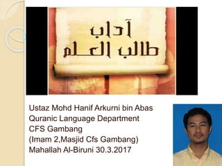 ‫العلم‬ ‫طالب‬ ‫آداب‬
Ustaz Mohd Hanif Arkurni bin Abas
Quranic Language Department
CFS Gambang
)Imam 2,Masjid Cfs Gambang)
Mahallah Al-Biruni 30.3.2017
 