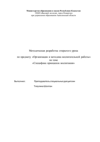 Министерство образования и науки Республики Казахстан
ГККП «Высший колледж, город Кокшетау»
при управлении образования Акмолинской области
Методическая разработка открытого урока
по предмету «Организация и методика воспитательной работы»
по теме
«Специфика принципов воспитания»
Выполнил: Преподаватель специальныхдисциплин
Тлеулина Шолпан
 