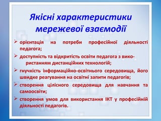 Якісні характеристики
мережевої взаємодії
 орієнтація на потреби професійної діяльності
педагога;
 доступність та відкритість освіти педагога з вико-
ристанням дистанційних технологій;
 гнучкість інформаційно-освітнього середовища, його
швидке реагування на освітні запити педагогів;
 створення цілісного середовища для навчання та
самоосвіти;
 створення умов для використання ІКТ у професійній
діяльності педагогів.
 