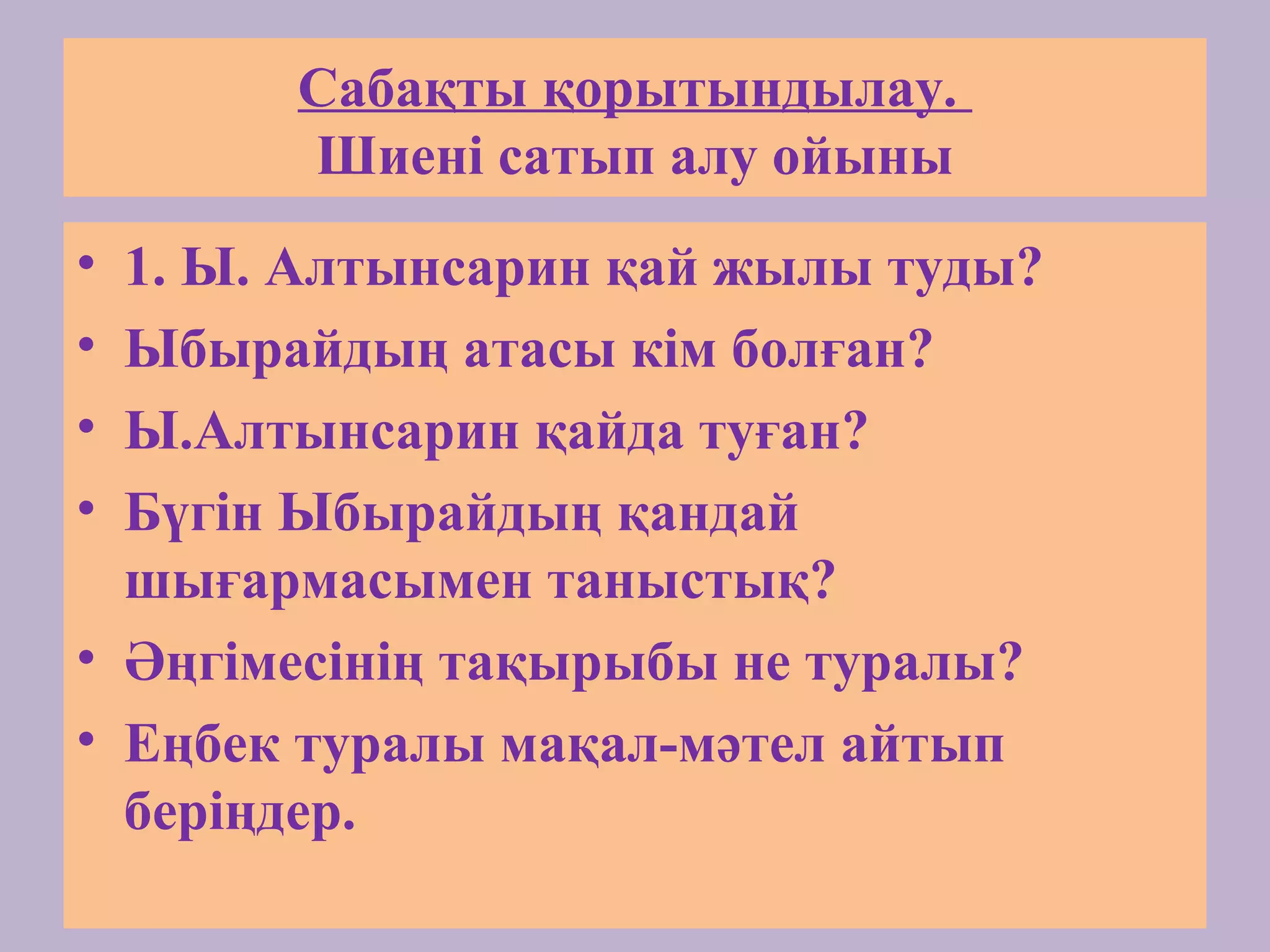 Сабақты қорытындылау.
Шиені сатып алу ойыны
• 1. Ы. Алтынсарин қай жылы туды?
• Ыбырайдың атасы кім болған?
• Ы.Алтынсарин қайда туған?
• Бүгін Ыбырайдың қандай
шығармасымен таныстық?
• Әңгімесінің тақырыбы не туралы?
• Еңбек туралы мақал-мәтел айтып
беріңдер.
 