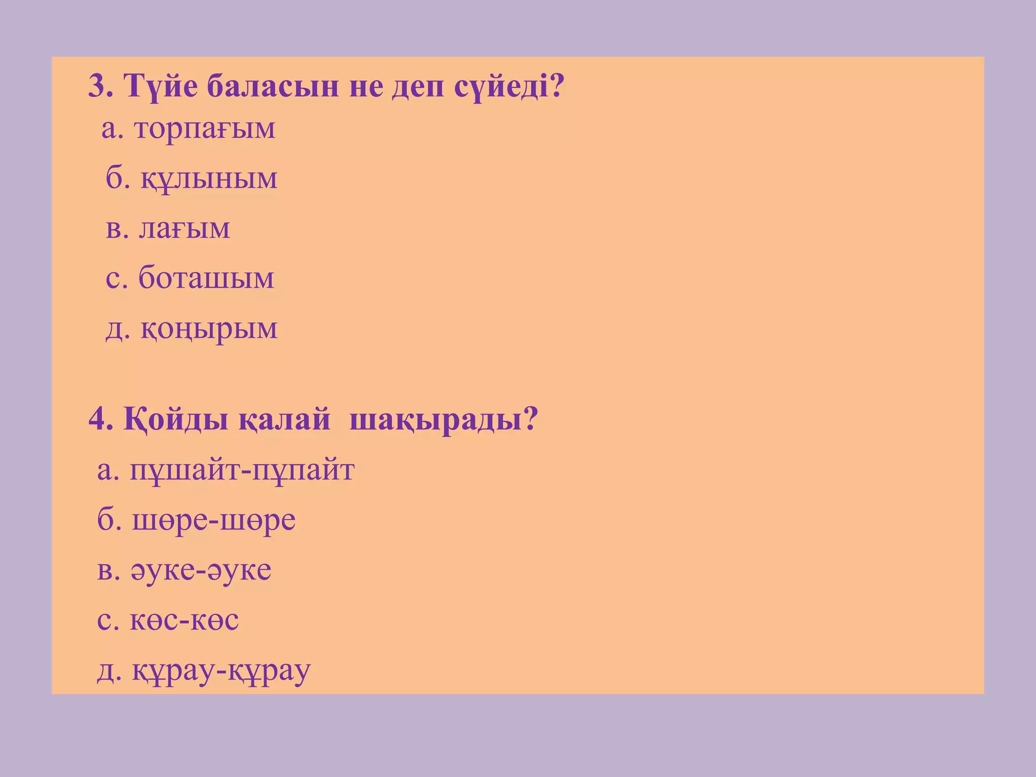 3. Түйе баласын не деп сүйеді?
а. торпағым
б. құлыным
в. лағым
с. боташым
д. қоңырым
4. Қойды қалай шақырады?
а. пұшайт-пұпайт
б. шөре-шөре
в. әуке-әуке
с. көс-көс
д. құрау-құрау
 