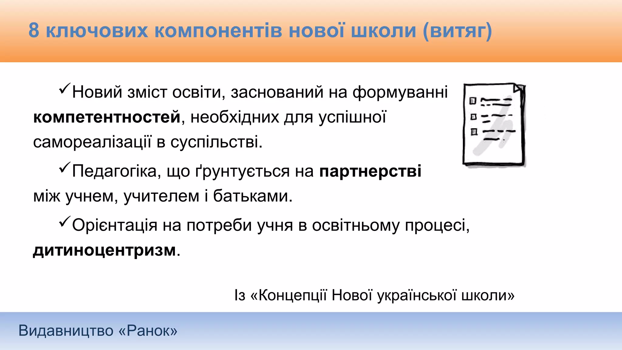Видавництво «Ранок»
8 ключових компонентів нової школи (витяг)
Новий зміст освіти, заснований на формуванні
компетентностей, необхідних для успішної
самореалізації в суспільстві.
Педагогіка, що ґрунтується на партнерстві
між учнем, учителем і батьками.
Орієнтація на потреби учня в освітньому процесі,
дитиноцентризм.
Із «Концепції Нової української школи»
 