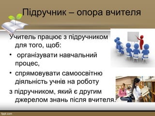     Підручник – опора вчителя
Учитель працює з підручником 
для того, щоб:
•  організувати навчальний 
процес,
• спрямовувати самоосвітню 
діяльність учнів на роботу 
з підручником, який є другим 
джерелом знань після вчителя. 
 