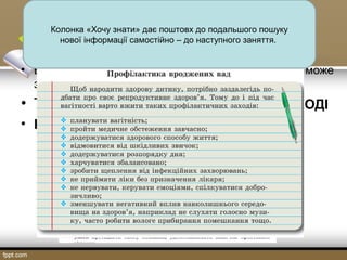 • Базова техніка формування критичного мислення може
застосовуватися вчителем щодня.
• Тема РЕПРОДУКТИВНЕ ЗДОРОВ’Я МОЛОДІ
• На етапі ВИКЛИКУ застосовуємо вправу
«Знаю-хочу знати-взнав».
Колонка «Хочу знати» дає поштовх до подальшого пошуку
нової інформації самостійно – до наступного заняття.
 